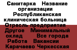 Санитарка › Название организации ­ Республиканская клиническая больница › Отрасль предприятия ­ Другое › Минимальный оклад ­ 1 - Все города Работа » Вакансии   . Карачаево-Черкесская респ.